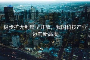 穩(wěn)步擴大制度型開放，我國科技產業(yè)邁向新高度