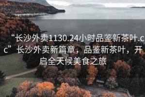“長沙外賣1130.24小時品鑒新茶葉.cc”長沙外賣新篇章，品鑒新茶葉，開啟全天候美食之旅