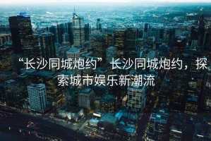 “長沙同城炮約”長沙同城炮約，探索城市娛樂新潮流