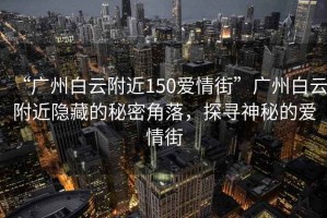 “廣州白云附近150愛情街”廣州白云附近隱藏的秘密角落，探尋神秘的愛情街