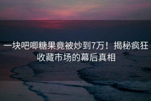 一塊吧唧糖果竟被炒到7萬！揭秘瘋狂收藏市場(chǎng)的幕后真相