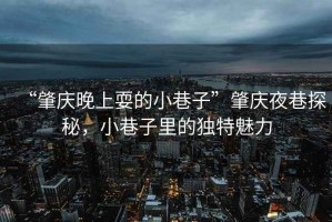 “肇慶晚上耍的小巷子”肇慶夜巷探秘，小巷子里的獨(dú)特魅力