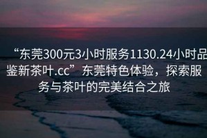 “東莞300元3小時服務1130.24小時品鑒新茶葉.cc”東莞特色體驗，探索服務與茶葉的完美結(jié)合之旅
