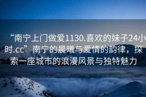 “南寧上門做愛1130.喜歡的妹子24小時.cc”南寧的晨曦與愛情的韻律，探索一座城市的浪漫風景與獨特魅力