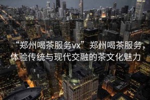 “鄭州喝茶服務(wù)vx”鄭州喝茶服務(wù)，體驗傳統(tǒng)與現(xiàn)代交融的茶文化魅力