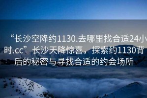 “長(zhǎng)沙空降約1130.去哪里找合適24小時(shí).cc”長(zhǎng)沙天降驚喜，探索約1130背后的秘密與尋找合適的約會(huì)場(chǎng)所