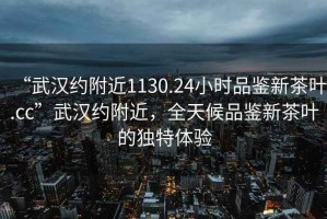 “武漢約附近1130.24小時品鑒新茶葉.cc”武漢約附近，全天候品鑒新茶葉的獨特體驗