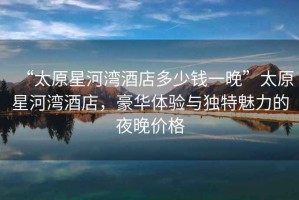 “太原星河灣酒店多少錢一晚”太原星河灣酒店，豪華體驗與獨特魅力的夜晚價格