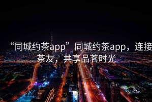 “同城約茶app”同城約茶app，連接茶友，共享品茗時光
