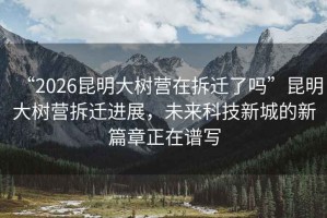 “2026昆明大樹營在拆遷了嗎”昆明大樹營拆遷進展，未來科技新城的新篇章正在譜寫