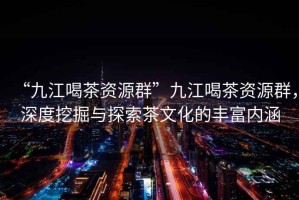“九江喝茶資源群”九江喝茶資源群，深度挖掘與探索茶文化的豐富內(nèi)涵