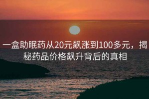 一盒助眠藥從20元飆漲到100多元，揭秘藥品價(jià)格飆升背后的真相