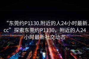 “東莞約P1130.附近的人24小時(shí)最新.cc”探索東莞約P1130，附近的人24小時(shí)最新社交動態(tài)