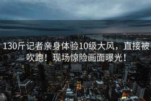 130斤記者親身體驗(yàn)10級(jí)大風(fēng)，直接被吹跑！現(xiàn)場(chǎng)驚險(xiǎn)畫面曝光！