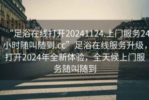 “足浴在線打開20241124.上門服務24小時隨叫隨到.cc”足浴在線服務升級，打開2024年全新體驗，全天候上門服務隨叫隨到