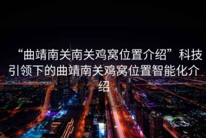 “曲靖南關(guān)南關(guān)雞窩位置介紹”科技引領(lǐng)下的曲靖南關(guān)雞窩位置智能化介紹
