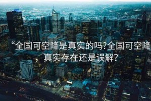 “全國(guó)可空降是真實(shí)的嗎?全國(guó)可空降，真實(shí)存在還是誤解？