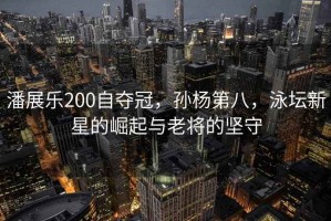 潘展樂(lè)200自?shī)Z冠，孫楊第八，泳壇新星的崛起與老將的堅(jiān)守