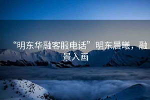 “明東華融客服電話”明東晨曦，融景入畫