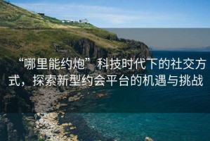 “哪里能約炮”科技時代下的社交方式，探索新型約會平臺的機遇與挑戰(zhàn)