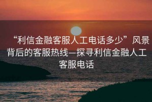 “利信金融客服人工電話多少”風(fēng)景背后的客服熱線—探尋利信金融人工客服電話