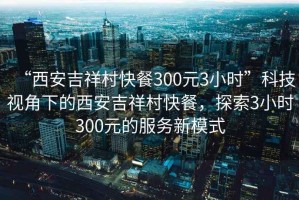 “西安吉祥村快餐300元3小時”科技視角下的西安吉祥村快餐，探索3小時300元的服務(wù)新模式