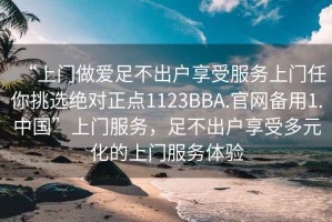 “上門(mén)做愛(ài)足不出戶(hù)享受服務(wù)上門(mén)任你挑選絕對(duì)正點(diǎn)1123BBA.官網(wǎng)備用1.中國(guó)”上門(mén)服務(wù)，足不出戶(hù)享受多元化的上門(mén)服務(wù)體驗(yàn)