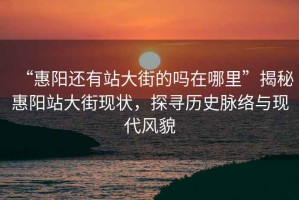 “惠陽還有站大街的嗎在哪里”揭秘惠陽站大街現(xiàn)狀，探尋歷史脈絡(luò)與現(xiàn)代風(fēng)貌