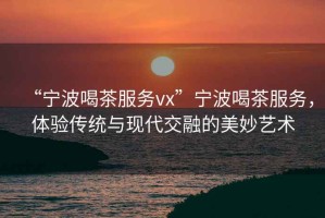 “寧波喝茶服務(wù)vx”寧波喝茶服務(wù)，體驗傳統(tǒng)與現(xiàn)代交融的美妙藝術(shù)