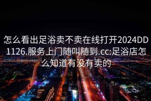 怎么看出足浴賣不賣在線打開(kāi)2024DD1126.服務(wù)上門隨叫隨到.cc:足浴店怎么知道有沒(méi)有賣的