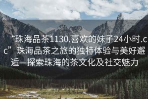 “珠海品茶1130.喜歡的妹子24小時(shí).cc”珠海品茶之旅的獨(dú)特體驗(yàn)與美好邂逅—探索珠海的茶文化及社交魅力