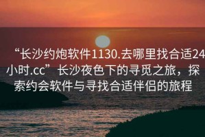 “長沙約炮軟件1130.去哪里找合適24小時.cc”長沙夜色下的尋覓之旅，探索約會軟件與尋找合適伴侶的旅程