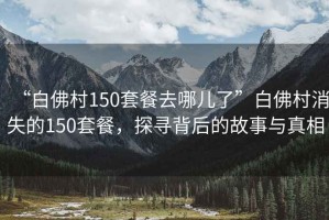 “白佛村150套餐去哪兒了”白佛村消失的150套餐，探尋背后的故事與真相