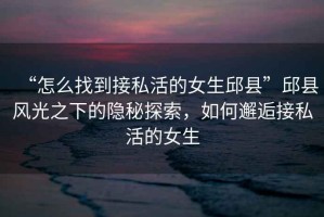 “怎么找到接私活的女生邱縣”邱縣風光之下的隱秘探索，如何邂逅接私活的女生