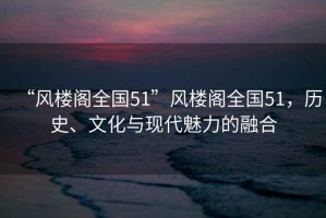 “風樓閣全國51”風樓閣全國51，歷史、文化與現(xiàn)代魅力的融合