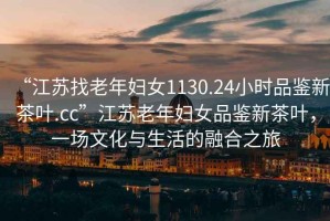 “江蘇找老年婦女1130.24小時品鑒新茶葉.cc”江蘇老年婦女品鑒新茶葉，一場文化與生活的融合之旅