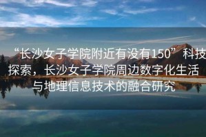 “長沙女子學(xué)院附近有沒有150”科技探索，長沙女子學(xué)院周邊數(shù)字化生活與地理信息技術(shù)的融合研究