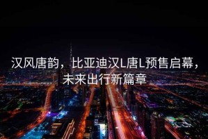 漢風(fēng)唐韻，比亞迪漢L唐L預(yù)售啟幕，未來出行新篇章