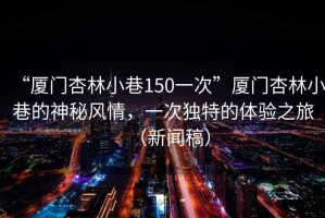 “廈門杏林小巷150一次”廈門杏林小巷的神秘風(fēng)情，一次獨(dú)特的體驗(yàn)之旅（新聞稿）
