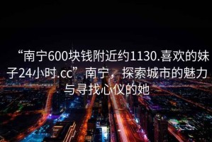“南寧600塊錢附近約1130.喜歡的妹子24小時(shí).cc”南寧，探索城市的魅力與尋找心儀的她