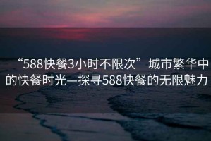 “588快餐3小時不限次”城市繁華中的快餐時光—探尋588快餐的無限魅力