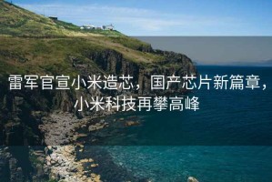 雷軍官宣小米造芯，國(guó)產(chǎn)芯片新篇章，小米科技再攀高峰