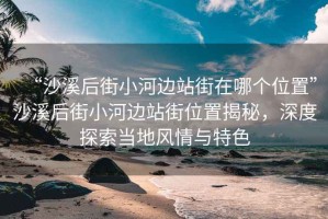 “沙溪后街小河邊站街在哪個(gè)位置”沙溪后街小河邊站街位置揭秘，深度探索當(dāng)?shù)仫L(fēng)情與特色