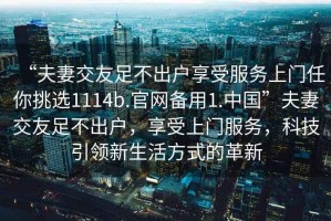 “夫妻交友足不出戶享受服務(wù)上門(mén)任你挑選1114b.官網(wǎng)備用1.中國(guó)”夫妻交友足不出戶，享受上門(mén)服務(wù)，科技引領(lǐng)新生活方式的革新