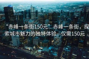 “赤峰一條街150元”赤峰一條街，探索城市魅力的獨(dú)特體驗(yàn)—僅需150元