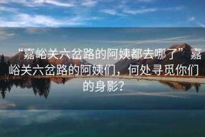 “嘉峪關(guān)六岔路的阿姨都去哪了”嘉峪關(guān)六岔路的阿姨們，何處尋覓你們的身影？