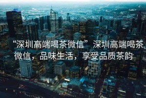 “深圳高端喝茶微信”深圳高端喝茶微信，品味生活，享受品質(zhì)茶韻