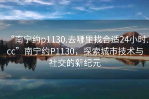 “南寧約p1130.去哪里找合適24小時(shí).cc”南寧約P1130，探索城市技術(shù)與社交的新紀(jì)元