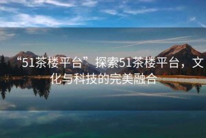 “51茶樓平臺(tái)”探索51茶樓平臺(tái)，文化與科技的完美融合