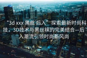 “3d xxx 黑絲 后入”探索最新時(shí)尚科技，3D技術(shù)與黑絲襪的完美結(jié)合—后入潮流引領(lǐng)時(shí)尚新風(fēng)尚